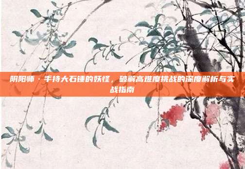 阴阳师·手持大石锤的妖怪,破解高难度挑战的深度解析与实战指南