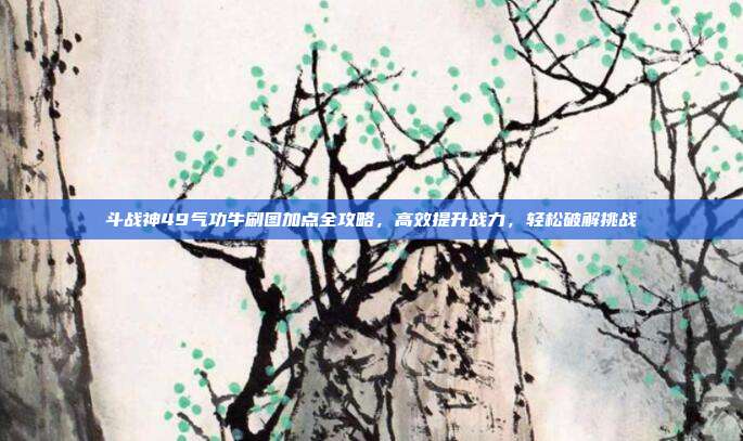 斗战神49气功牛刷图加点全攻略,高效提升战力,轻松破解挑战