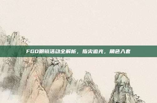 FGO眼镜活动全解析，指尖追光，角色入套