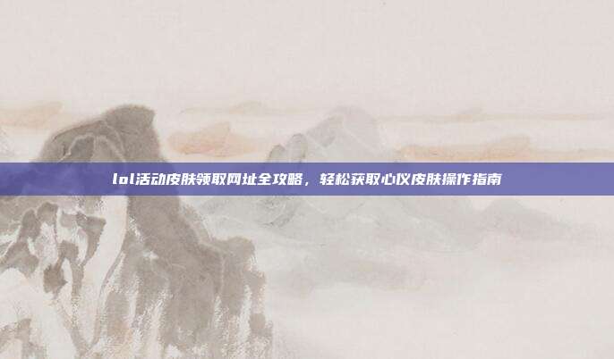 lol活动皮肤领取网址全攻略,轻松获取心仪皮肤操作指南