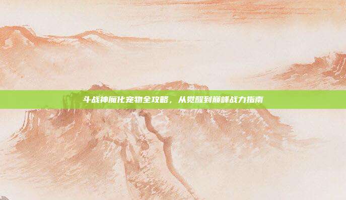 斗战神魔化宠物全攻略,从觉醒到巅峰战力指南