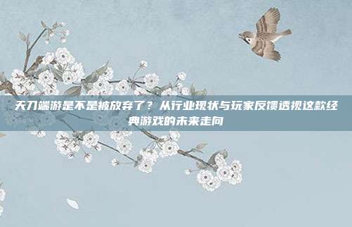天刀端游是不是被放弃了?从行业现状与玩家反馈透视这款经典游戏的未来走向
