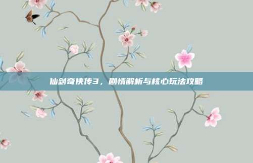 仙剑奇侠传3，剧情解析与核心玩法攻略