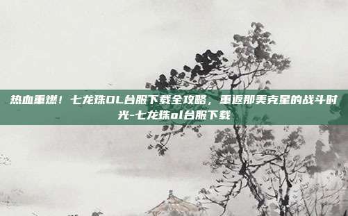 热血重燃!七龙珠OL台服下载全攻略,重返那美克星的战斗时光-七龙珠ol台服下载