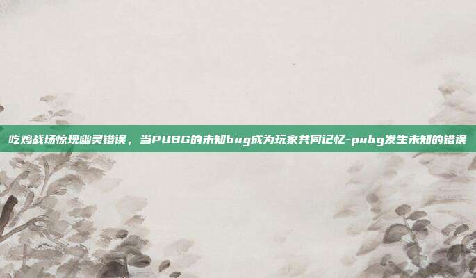 吃鸡战场惊现幽灵错误，当PUBG的未知bug成为玩家共同记忆-pubg发生未知的错误