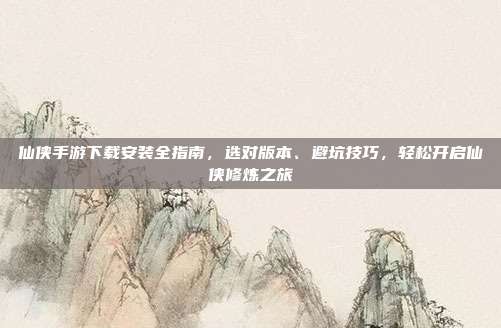 仙侠手游下载安装全指南，选对版本、避坑技巧，轻松开启仙侠修炼之旅