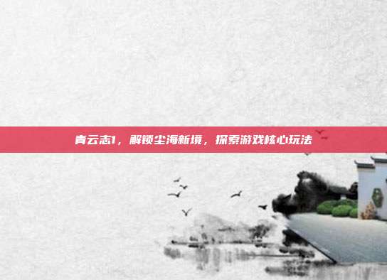 青云志1，解锁尘海新境，探索游戏核心玩法