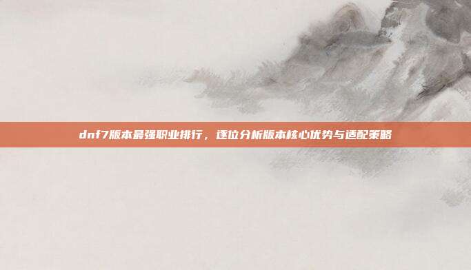 dnf7版本最强职业排行,逐位分析版本核心优势与适配策略