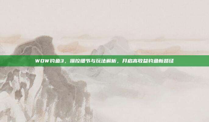 WOW钓鱼3，操控细节与玩法解析，开启高收益钓鱼新路径