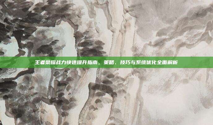 王者荣耀战力快速提升指南，策略、技巧与系统优化全面解析