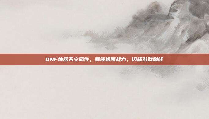 DNF神器天空属性,解锁极限战力,闪耀游戏巅峰
