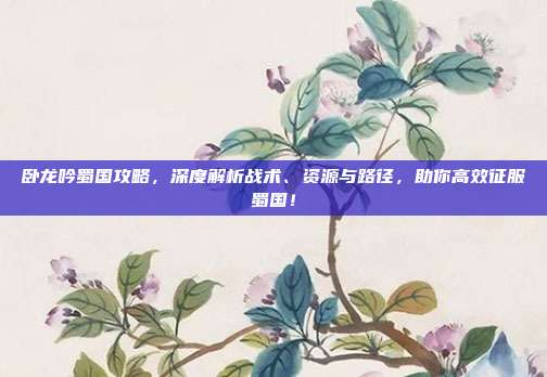 卧龙吟蜀国攻略,深度解析战术、资源与路径,助你高效征服蜀国!
