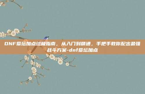 DNF祭坛加点终极指南,从入门到精通,手把手教你配出最强战斗方案-dnf祭坛加点