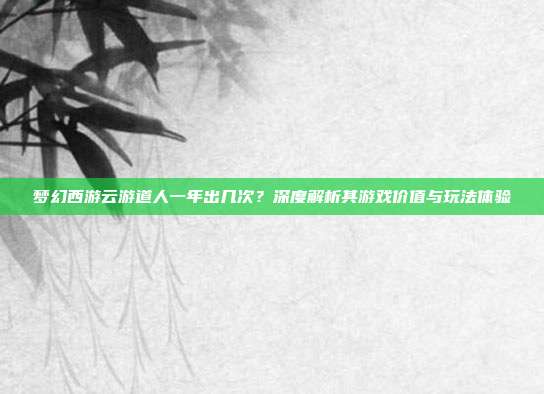 梦幻西游云游道人一年出几次？深度解析其游戏价值与玩法体验