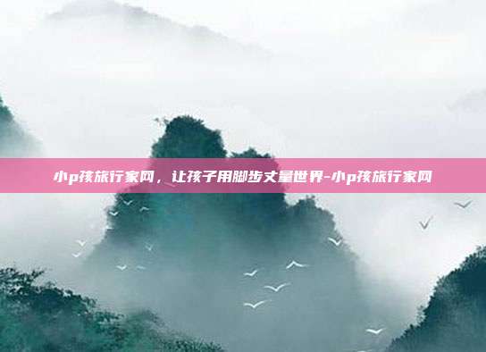 小p孩旅行家网，让孩子用脚步丈量世界-小p孩旅行家网