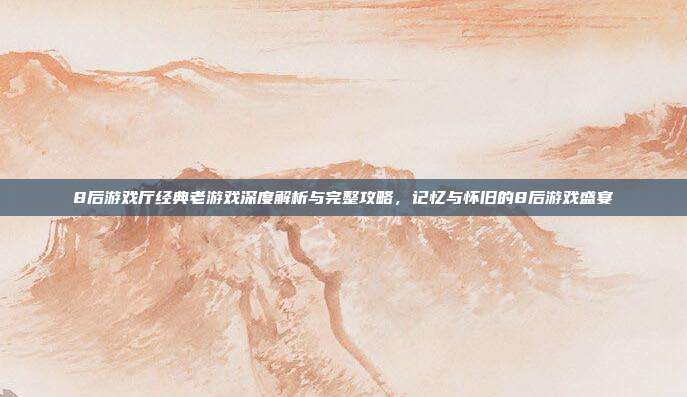 8后游戏厅经典老游戏深度解析与完整攻略,记忆与怀旧的8后游戏盛宴