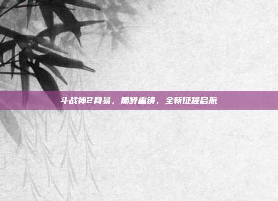 斗战神2网易，巅峰重铸，全新征程启航