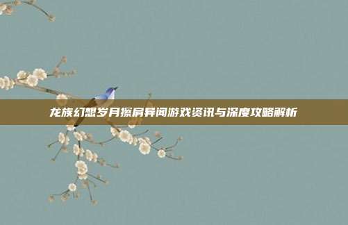 龙族幻想岁月擦肩异闻游戏资讯与深度攻略解析
