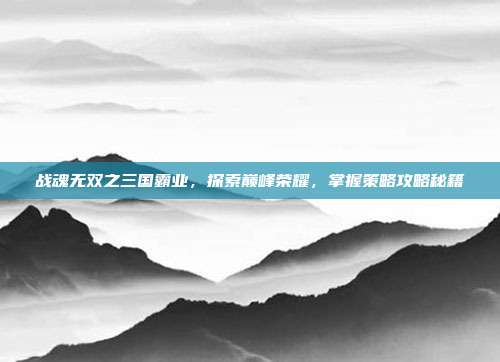 战魂无双之三国霸业,探索巅峰荣耀,掌握策略攻略秘籍
