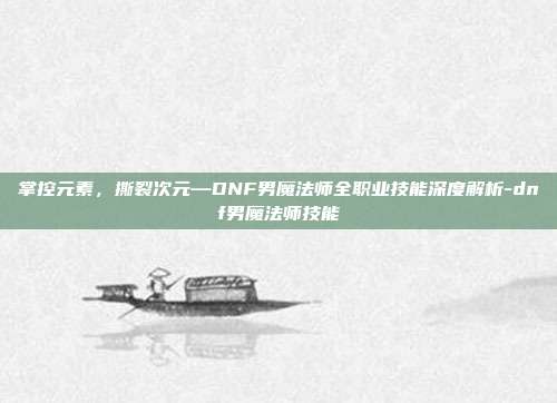 掌控元素,撕裂次元—DNF男魔法师全职业技能深度解析-dnf男魔法师技能