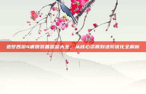 造梦西游4唐僧装备图鉴大全，从核心资质到进阶优化全解析