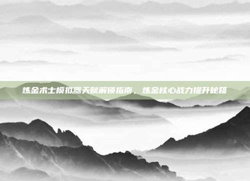 炼金术士模拟器天赋解锁指南,炼金核心战力提升秘籍