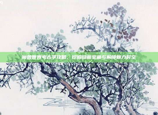 魔兽世界考古学攻略,挖掘隐藏宝藏与解锁魅力时空