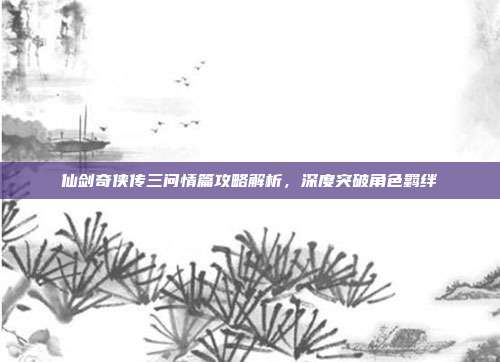 仙剑奇侠传三问情篇攻略解析,深度突破角色羁绊