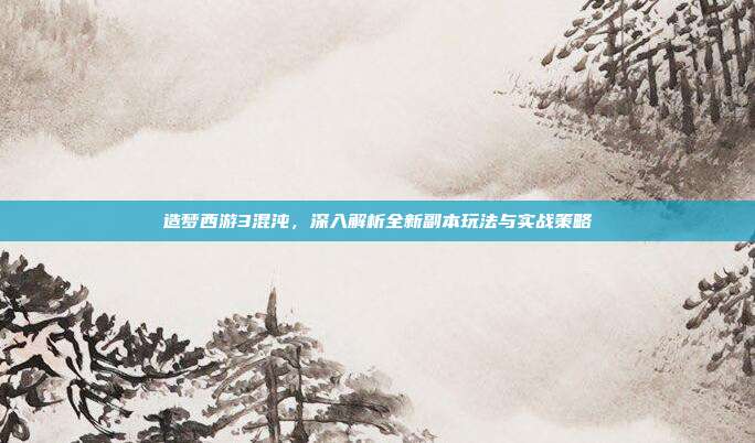 造梦西游3混沌,深入解析全新副本玩法与实战策略