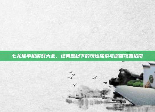 七龙珠单机游戏大全,经典题材下的玩法探索与深度攻略指南