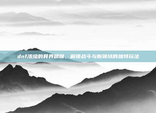 dnf浓缩的异界精髓,解锁战斗与新领域的独特玩法