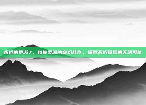 永远的伊苏7，拉拽灵魂的奇幻佳作，探索不朽冒险的无限可能