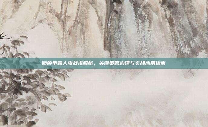 魔兽争霸人族战术解析，关键策略构建与实战应用指南