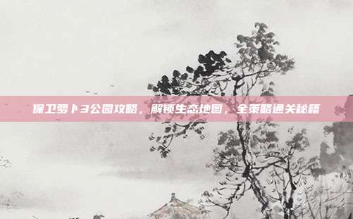 保卫萝卜3公园攻略，解锁生态地图，全策略通关秘籍