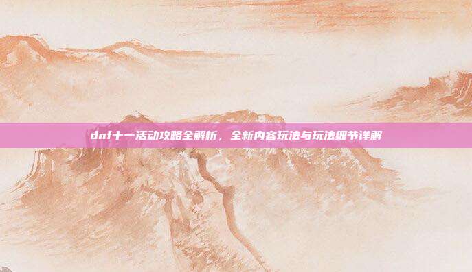 dnf十一活动攻略全解析，全新内容玩法与玩法细节详解