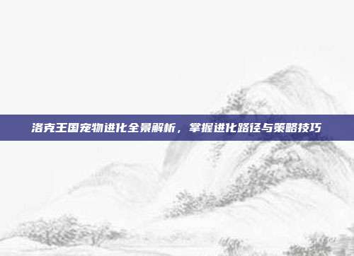 洛克王国宠物进化全景解析,掌握进化路径与策略技巧