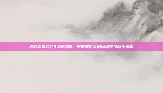 火影忍者羁绊4.33攻略，深度解析全角色培养与战斗策略