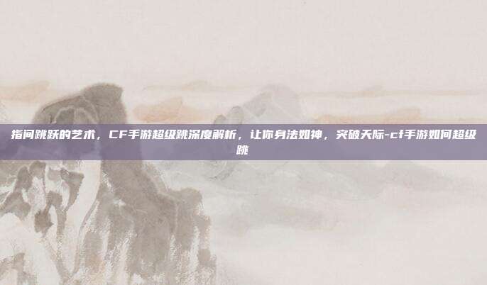 指间跳跃的艺术，CF手游超级跳深度解析，让你身法如神，突破天际-cf手游如何超级跳