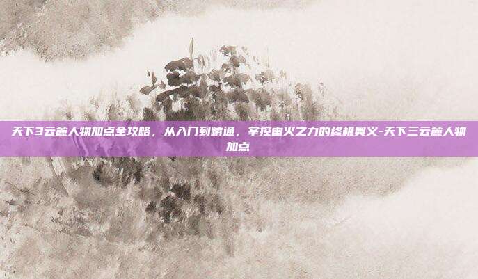 天下3云麓人物加点全攻略，从入门到精通，掌控雷火之力的终极奥义-天下三云麓人物加点