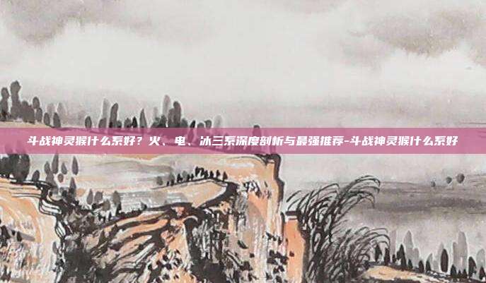 斗战神灵猴什么系好？火、电、冰三系深度剖析与最强推荐-斗战神灵猴什么系好
