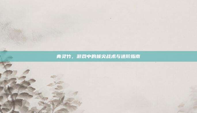 青灵竹,游戏中的拔尖战术与进阶指南