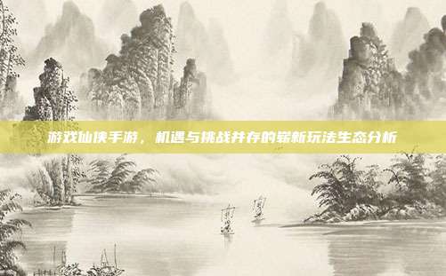 游戏仙侠手游,机遇与挑战并存的崭新玩法生态分析