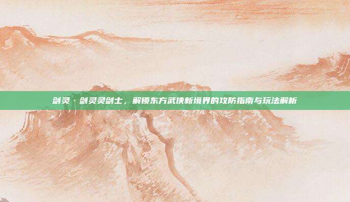 剑灵·剑灵灵剑士,解锁东方武侠新境界的攻防指南与玩法解析