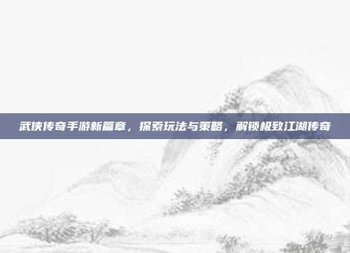 武侠传奇手游新篇章,探索玩法与策略,解锁极致江湖传奇
