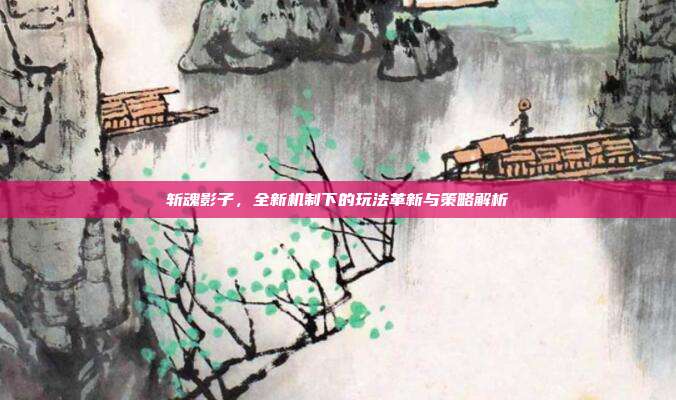 斩魂影子,全新机制下的玩法革新与策略解析