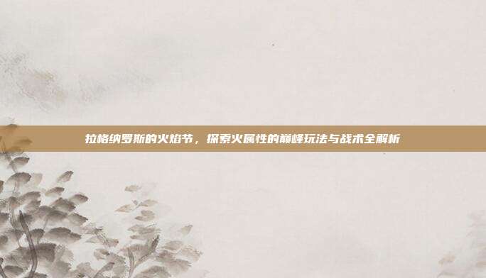 拉格纳罗斯的火焰节，探索火属性的巅峰玩法与战术全解析