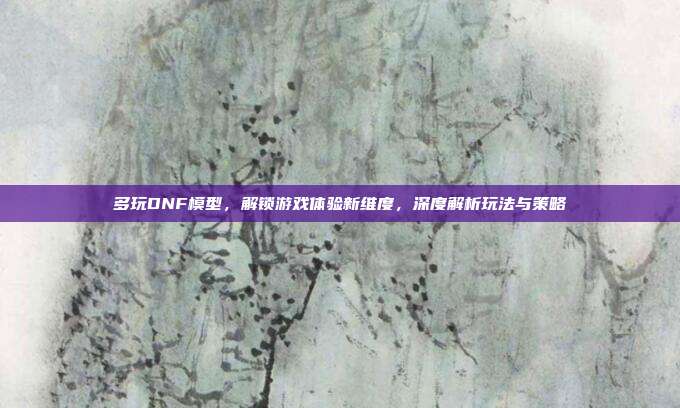 多玩DNF模型，解锁游戏体验新维度，深度解析玩法与策略