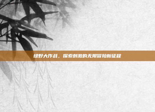 绿野大作战,探索刺激的无限冒险新征程