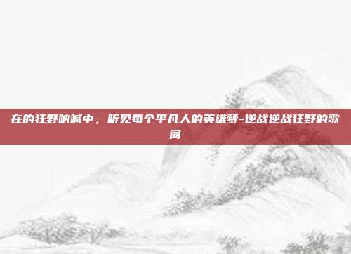 在的狂野呐喊中，听见每个平凡人的英雄梦-逆战逆战狂野的歌词