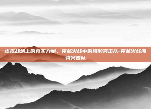 虚拟战场上的真实力量，穿越火线中的海豹突击队-穿越火线海豹突击队